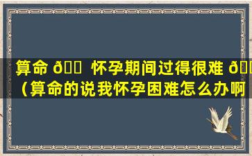 算命 🐠 怀孕期间过得很难 🌾 （算命的说我怀孕困难怎么办啊!）